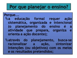 Por que planejar o ensino?
Porque...
a educação formal requer ação
sistemática, organizada e intencional
(o planejamento do ensino é a
atividade que prepara, organiza e
orienta a ação docente);
através do planejamento, busca-se
racionalizar a ação, sintonizar
intenções (ou objetivos) com os meios
e os resultados pretendidos;
 