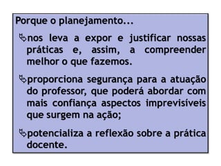 Porque o planejamento...
nos leva a expor e justificar nossas
práticas e, assim, a compreender
melhor o que fazemos.
proporciona segurança para a atuação
do professor, que poderá abordar com
mais confiança aspectos imprevisíveis
que surgem na ação;
potencializa a reflexão sobre a prática
docente.
 