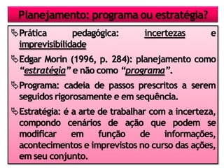 Prática pedagógica: incertezas e
imprevisibilidade
Edgar Morin (1996, p. 284): planejamento como
“estratégia” e não como “programa”.
Programa: cadeia de passos prescritos a serem
seguidos rigorosamente e em sequência.
Estratégia: é a arte de trabalhar com a incerteza,
compondo cenários de ação que podem se
modificar em função de informações,
acontecimentos e imprevistos no curso das ações,
em seu conjunto.
Planejamento: programa ou estratégia?
 