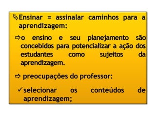 Ensinar = assinalar caminhos para a
aprendizagem:
o ensino e seu planejamento são
concebidos para potencializar a ação dos
estudantes como sujeitos da
aprendizagem.
 preocupações do professor:
selecionar os conteúdos de
aprendizagem;
 