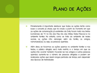 P LANO            DE       A ÇÕES

   Primeiramente é importante destacar que todas as ações terão como
    base o conceito já citado, que foi criado a partir do momento em que
    as ações de comunicação já existentes da Dolly focam muito nas festas
    (comerciais de TV no Dia dos Pais, Dia das Mães, Natal, Páscoa) e no
    ambiente familiar. No entanto, como se trata do ambiente de redes
    sociais, as ações irão abranger, além da família, os amigos,
    namorados(as), ou seja, as pessoas queridas.

   Além disso, se focarmos as ações apenas no ambiente familiar e nas
    festas, o público atingido será muito restrito, e o tempo em que as
    ações irão ocorrer também. Focando-se nos amigos e outras pessoas
    queridas aumenta-se o número de pessoas atingidas e podem ser
    realizadas ações que durem longos períodos de tempo, sem depender
    das épocas de festividades
 
