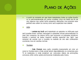 P LANO             DE      A ÇÕES
    A partir do momento em que forem implantadas, todas as ações ficarão
     no ar permanentemente, em certas ocasiões, como em festas de fim de
     ano, algumas das ações terão pequenas alterações, mas passado esse
     período elas voltam ao normal, como será explicada mais adiante

    MSN

           - Lembrei de Você: será implantado um aplicativo no MSN pelo qual
será possível enviar cartões, mensagens e presentes virtuais personalizados no
meio das conversas, da mesma forma que funcionam os populares emoticons.
Durante o período de festas, haveriam versões especiais dos “gifts”, que
variariam de acordo com a ocasião, no restante do ano eles continuariam
ocorrendo, mas em versões normais

    Youtube
            - Dolly Channel: essa ação consistiria basicamente em criar um
canal no Youtube para a Dolly, aonde seriam disponibilizados os comerciais para
TV já realizados, e onde poderiam ser colocados vídeos de promoções,
concursos, entre outras ações promocionais realizadas pela marca.
 