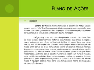 P LANO               DE       A ÇÕES
     Facebook

            - Lembrei de Você: da mesma forma que o aplicativo do MSN, o usuário
poderia mandar “gifts” (cartões, presentes virtuais, mensagens personalizadas) a seus
contatos. Uma diferença nesse caso seria a aparição do mascote Dollynho, que poderia
ser customizado e enviado aos contatos com alguma mensagem

              - Página Dolly: como uma forma de apresentar a marca Dolly aos usuários
de redes sociais e poder conhecer melhor os consumidores e suas críticas e elogios à
marca, seria criada uma página no Facebook da Dolly, da mesma forma que outras
marcas, não só de refrigerantes, possuem. Nessa página haveriam informações da
marca, um link para o site e, nos menus laterais haveria um álbum de fotos que mostraria
imagens da marca, dos produtos, mascote, eventos, equipe.; um menu de vídeos, com link
para o canal do Youtube e onde os usuários do Facebook poderiam divulgar vídeos
relacionados à Dolly; links para o aplicativo “Lembrei de Você”; e um mural de recados,
onde os visitantes poderiam deixar suas mensagens, positivas ou negativas, à marca,
possibilitando que a empresa conheça melhor a opinião que os consumidores tem da
marca. A linguagem adotada nesse canal seria formal, pois se trataria de uma página
de divulgação da marca.
 