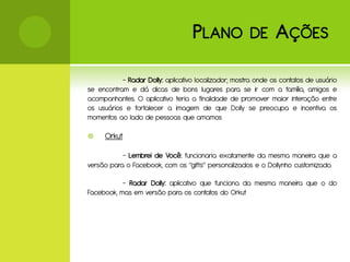 P LANO             DE       A ÇÕES

           - Radar Dolly: aplicativo localizador; mostra onde os contatos de usuário
se encontram e dá dicas de bons lugares para se ir com a família, amigos e
acompanhantes. O aplicativo teria a finalidade de promover maior interação entre
os usuários e fortalecer a imagem de que Dolly se preocupa e incentiva os
momentos ao lado de pessoas que amamos

    Orkut

           - Lembrei de Você: funcionaria exatamente da mesma maneira que a
versão para o Facebook, com os “gifts” personalizados e o Dollynho customizado.

           - Radar Dolly: aplicativo que funciona da mesma maneira que o do
Facebook, mas em versão para os contatos do Orkut
 