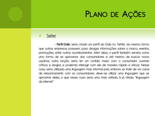 P LANO              DE       A ÇÕES

     Twitter

             - Perfil Dolly: seria criado um perfil da Dolly no Twitter, da mesma forma
que outras empresas possuem, para divulgar informações sobre a marca, eventos,
promoções, entre outros acontecimentos. Além disso, o perfil também serviria como
uma forma de se aproximar dos consumidores e até mesmo de buscar novos
usuários; outra função seria ter um contato maior com o consumidor, ouvindo
críticas e elogios e podendo interagir com ele de maneira rápida e eficaz. Nesse
caso, seria utilizada uma linguagem mais informal pois, embora se trate de um canal
de relacionamento com os consumidores, deve-se utilizar uma linguagem que se
aproxime deles, o que nesse caso seria uma mais voltada à já citada “linguagem
da internet”
 