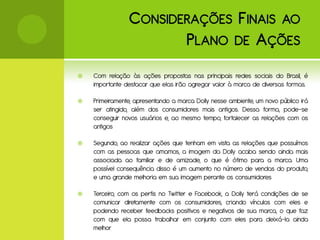 C ONSIDERAÇÕES F INAIS AO
                        P LANO DE A ÇÕES
   Com relação às ações propostas nas principais redes sociais do Brasil, é
    importante destacar que elas irão agregar valor à marca de diversas formas.

   Primeiramente, apresentando a marca Dolly nesse ambiente, um novo público irá
    ser atingido, além dos consumidores mais antigos. Dessa forma, pode-se
    conseguir novos usuários e, ao mesmo tempo, fortalecer as relações com os
    antigos

   Segundo, ao realizar ações que tenham em vista as relações que possuímos
    com as pessoas que amamos, a imagem da Dolly acaba sendo ainda mais
    associada ao familiar e de amizade, o que é ótimo para a marca. Uma
    possível consequência disso é um aumento no número de vendas do produto,
    e uma grande melhoria em sua imagem perante os consumidores

   Terceiro, com os perfis no Twitter e Facebook, a Dolly terá condições de se
    comunicar diretamente com os consumidores, criando vínculos com eles e
    podendo receber feedbacks positivos e negativos de sua marca, o que faz
    com que ela possa trabalhar em conjunto com eles para deixá-la ainda
    melhor
 