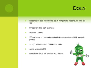 D OLLY

   Responsável pelo lançamento do 1º refrigerante nacional, no ano de
    1987

   Principal produto: Dolly Guaraná

   Mascote: Dollynho

   10% de share no mercado nacional de refrigerantes e 30% na capital
    paulista

   2º lugar em vendas na Grande São Paulo

   Apelo às classes B/C

   Faturamento anual em torno de 700 milhões
 