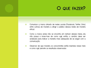 O      QUE FAZER ?


   Comunicar a marca através de redes sociais (Facebook, Twitter, Orkut,
    entre outras), de maneira a atingir o público dessas redes de maneira
    eficaz

   Como a marca ainda não se encontra em nenhum desses meios, ela
    não possui o know-how de como agir, então, o cenário deve ser
    analisado para indicar a maneira mais adequada de se seguir com a
    comunicação

   Observar de que maneira os concorrentes estão inseridos nesse meio
    e como agir perante os resultados observados
 