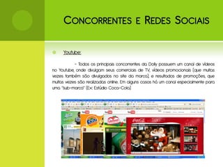 C ONCORRENTES E R EDES S OCIAIS

    Youtube:

           - Todos os principais concorrentes da Dolly possuem um canal de vídeos
no Youtube, onde divulgam seus comerciais de TV, vídeos promocionais (que muitas
vezes também são divulgados no site da marca), e resultados de promoções, que
muitas vezes são realizadas online.. Em alguns casos há um canal especialmente para
uma “sub-marca” (Ex: Estúdio Coca-Cola)
 