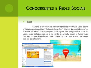 C ONCORRENTES E R EDES S OCIAIS

    Orkut:

             - A Fanta e a Coca-Cola possuem aplicativos no Orkut: a Coca possui
o “Viciados em Coca-Cola”, “Bigfan of Coca-Cola”, “Compartilhe sua Felicidade”, e
o “Radar do Verão”, que mostra para quais lugares seus amigos vão e quais os
lugares mais agitados para se ir no verão. Já a Fanta possui o “Amigo mais
Divertido”, no qual é possível se conectar ao Facebook, Orkut e MSN diretamente
pelo site do refrigerante.
 