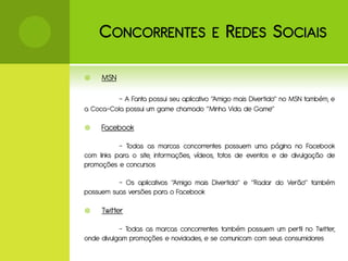 C ONCORRENTES E R EDES S OCIAIS

    MSN

          - A Fanta possui seu aplicativo “Amigo mais Divertido” no MSN também, e
a Coca-Cola possui um game chamado “Minha Vida de Game”

    Facebook

           - Todas as marcas concorrentes possuem uma página no Facebook
com links para o site, informações, vídeos, fotos de eventos e de divulgação de
promoções e concursos

          - Os aplicativos “Amigo mais Divertido” e “Radar do Verão” também
possuem suas versões para o Facebook

    Twitter

           - Todas as marcas concorrentes também possuem um perfil no Twitter,
onde divulgam promoções e novidades, e se comunicam com seus consumidores
 