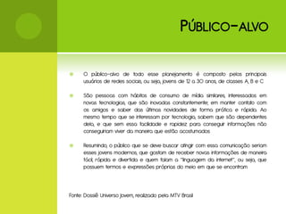 P ÚBLICO - ALVO

     O público-alvo de todo esse planejamento é composto pelos principais
      usuários de redes sociais, ou seja, jovens de 12 a 30 anos, de classes A, B e C

     São pessoas com hábitos de consumo de mídia similares, interessados em
      novas tecnologias, que são inovadas constantemente; em manter contato com
      os amigos e saber das últimas novidades de forma prática e rápida. Ao
      mesmo tempo que se interessam por tecnologia, sabem que são dependentes
      dela, e que sem essa facilidade e rapidez para conseguir informações não
      conseguiriam viver da maneira que estão acostumados

     Resumindo, o público que se deve buscar atingir com essa comunicação seriam
      esses jovens modernos, que gostam de receber novas informações de maneira
      fácil, rápida e divertida e quem falam a “linguagem da internet”, ou seja, que
      possuem termos e expressões próprias do meio em que se encontram



Fonte: Dossiê Universo Jovem, realizado pela MTV Brasil
 