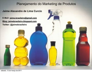 Planejamento do Marketing de Produtos

  Jaime Alexandre de Lima Curcio

  E-Mail: jaime.brasileiro@gmail.com
  Blog: jaimebrasileiro.blogspot.com
  Twitter: @jaimebrasileiro




                                                            1

sábado, 12 de março de 2011
 