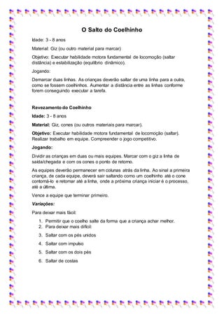 O Salto do Coelhinho
Idade: 3 - 8 anos
Material: Giz (ou outro material para marcar)
Objetivo: Executar habilidade motora fundamental de locomoção (saltar
distância) e estabilização (equilíbrio dinâmico).
Jogando:
Demarcar duas linhas. As crianças deverão saltar de uma linha para a outra,
como se fossem coelhinhos. Aumentar a distância entre as linhas conforme
forem conseguindo executar a tarefa.
Revezamento do Coelhinho
Idade: 3 - 8 anos
Material: Giz, cones (ou outros materiais para marcar).
Objetivo: Executar habilidade motora fundamental de locomoção (saltar).
Realizar trabalho em equipe. Compreender o jogo competitivo.
Jogando:
Dividir as crianças em duas ou mais equipes. Marcar com o giz a linha de
saída/chegada e com os cones o ponto de retorno.
As equipes deverão permanecer em colunas atrás da linha. Ao sinal a primeira
criança, de cada equipe, deverá sair saltando como um coelhinho até o cone
contorná-lo e retornar até a linha, onde a próxima criança iniciar é o processo,
até a última.
Vence a equipe que terminar primeiro.
Variações:
Para deixar mais fácil:
1. Permitir que o coelho salte da forma que a criança achar melhor.
2. Para deixar mais difícil:
3. Saltar com os pés unidos
4. Saltar com impulso
5. Saltar com os dois pés
6. Saltar de costas
 