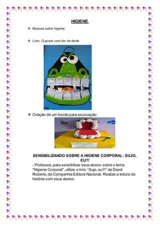 HIGIENE:
 Musicas sobre higiene:
 Livro: O jacaré com dor de dente
 Criação de um bocão para escovação:
SENSIBILIZANDO SOBRE A HIGIENE CORPORAL: SUJO,
EU?!
- Professor,para sensibilizar seus alunos sobre o tema
"Higiene Corporal", utilize o livro “Sujo, eu?!” de David
Roberts,da Companhia Editora Nacional. Realize a leitura da
história com seus alunos.
 