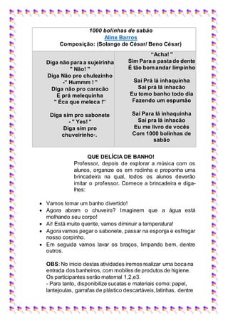 1000 bolinhas de sabão
Aline Barros
Composição: (Solange de César/ Beno César)
Diga não para a sujeirinha
" Não! "
Diga Não pro chulezinho
-” Hummm ! "
Diga não pro caracão
E prá melequinha
" Éca que meleca !”
Diga sim pro sabonete
- " Yes! "
Diga sim pro
chuveirinho·.
“Acha! "
Sim Para a pasta de dente
É tão bom andar limpinho
Sai Prá lá inhaquinha
Sai prá lá inhacão
Eu tomo banho todo dia
Fazendo um espumão
Sai Para lá inhaquinha
Sai pra lá inhacão
Eu me livro de vocês
Com 1000 bolinhas de
sabão
QUE DELÍCIA DE BANHO!
Professor, depois de explorar a música com os
alunos, organize os em rodinha e proponha uma
brincadeira na qual, todos os alunos deverão
imitar o professor. Comece a brincadeira e diga-
lhes:
 Vamos tomar um banho divertido!
 Agora abram o chuveiro? Imaginem que a água está
molhando seu corpo!
 Ai! Está muito quente, vamos diminuir a temperatura!
 Agora vamos pegar o sabonete, passar na esponja e esfregar
nosso corpinho.
 Em seguida vamos lavar os braços, limpando bem, dentre
outros.
OBS: No inicio destas atividades iremos realizar uma boca na
entrada dos banheiros, com mobiles de produtos de higiene.
Os participantes serão maternal 1,2,e3.
- Para tanto, disponibilize sucatas e materiais como: papel,
lantejoulas, garrafas de plástico descartáveis,latinhas, dentre
 