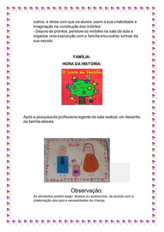 outros, e deixe com que os alunos usem a sua criatividade e
imaginação na construção dos móbiles.
- Depois de prontos,pendure os móbiles na sala de aula e
organize uma exposição com a família e/ou outras turmas da
sua escola.
FAMÍLIA:
HORA DA HISTORIA:
Após a pesquisada professoraregente de sala realizar um desenho
da família através
Observação:
As atividades podem surgir atrasos ou acréscimos, de acordo com a
colaboração dos pais e necessidades da criança.
 