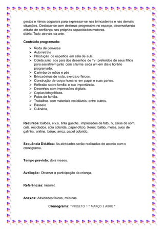 gestos e ritmos corporais para expressar-se nas brincadeiras e nas demais
situações. Deslocar-se com destreza progressiva no espaço, desenvolvendo
atitude de confiança nas próprias capacidades motoras.
diária. Tudo através da arte.
Conteúdo programado:
 Roda de conversa
 Autorretrato
 Introdução de espelhos em sala de aula.
 Coleta junto aos pais dos desenhos de Tv preferidos de seus filhos
para assistirem junto com a turma cada um em dia e horário
programado.
 Carimbo de mãos e pés
 Brincadeiras de roda, exercício físicos.
 Construção de corpo humano em papel e suas partes.
 Reflexão sobre família e sua importância.
 Desenhos com impressões digitais.
 Copias fotográficas.
 Fotos de família.
 Trabalhos com materiais recicláveis, entre outros.
 Passeio
 Culinária.
Recursos: balões, e.v.a, tinta guache, impressões de foto, tv, caixa de som,
cola, reciclados, cola colorida, papel oficio, Xerox, balão, meias, ovos de
galinha, anilina, bórax, arroz, papel colorido.
Sequência Didática: As atividades serão realizadas de acordo com o
cronograma.
Tempo previsto: dois meses.
Avaliação: Observa a participação da criança.
Referências: Internet.
Anexos: Atividades físicas, músicas.
Cronograma: * PROJETO 1 * MARÇO E ABRIL *
 