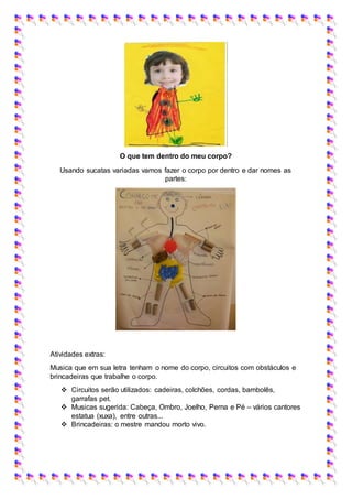 O que tem dentro do meu corpo?
Usando sucatas variadas vamos fazer o corpo por dentro e dar nomes as
partes:
Atividades extras:
Musica que em sua letra tenham o nome do corpo, circuitos com obstáculos e
brincadeiras que trabalhe o corpo.
 Circuitos serão utilizados: cadeiras, colchões, cordas, bambolês,
garrafas pet.
 Musicas sugerida: Cabeça, Ombro, Joelho, Perna e Pé – vários cantores
estatua (xuxa), entre outras...
 Brincadeiras: o mestre mandou morto vivo.
 