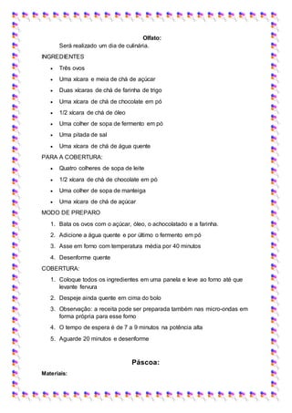 Olfato:
Será realizado um dia de culinária.
INGREDIENTES
 Três ovos
 Uma xícara e meia de chá de açúcar
 Duas xícaras de chá de farinha de trigo
 Uma xícara de chá de chocolate em pó
 1/2 xícara de chá de óleo
 Uma colher de sopa de fermento em pó
 Uma pitada de sal
 Uma xícara de chá de água quente
PARA A COBERTURA:
 Quatro colheres de sopa de leite
 1/2 xícara de chá de chocolate em pó
 Uma colher de sopa de manteiga
 Uma xícara de chá de açúcar
MODO DE PREPARO
1. Bata os ovos com o açúcar, óleo, o achocolatado e a farinha.
2. Adicione a água quente e por último o fermento em pó
3. Asse em forno com temperatura média por 40 minutos
4. Desenforme quente
COBERTURA:
1. Coloque todos os ingredientes em uma panela e leve ao forno até que
levante fervura
2. Despeje ainda quente em cima do bolo
3. Observação: a receita pode ser preparada também nas micro-ondas em
forma própria para esse forno
4. O tempo de espera é de 7 a 9 minutos na potência alta
5. Aguarde 20 minutos e desenforme
Páscoa:
Materiais:
 