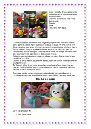 Ovos – escolha branca para cores
mais vibrantes e beges para cores
mais discretas;
Corantes alimentícios nas cores
que desejar;
Pinceis;
Tinta;
Recipiente com água.
O primeiro passo é esvaziar o ovo. Faça um pequeno furo na casca e deixe
sair à gema e a clara. Após fazer isso, coloque os ovos em uma panela com
água e vinagre para ferver e limpar, ao mesmo tempo em que elimina o cheiro.
Encha copos com água e pingue corantes alimentícios, ou outro tipo que
também seja solúvel em água. Adicione meia colher de vinagre em cada copo,
pois assim aumenta a porosidade das cascas de ovo.
Deixe os ovos submersos em água por alguns minutos. Quanto mais tempo,
mais forte a cor fica.
Quando o tom já estiver do jeito que deseja, retire as cascas e coloque em um
local para secar.
Se desejar, utilize tintas como aquarela e pincéis para fazer desenhos nas
cascas. Utilize confetes de chocolate dentro das cascas, será uma surpresa
para as crianças e elas irão adorar.
Em nossa salinha iremos colorir com cola colorida, para trabalharmos a
coordenação motora e a sensibilidade das mãos, pois a casca do ovo é fina.
Coelho de meia:
Você vai precisar de:
 Um pé de meia;
 