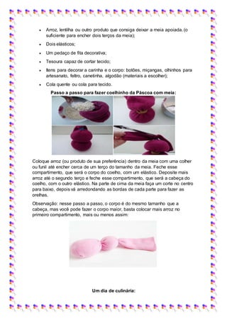  Arroz, lentilha ou outro produto que consiga deixar a meia apoiada. (o
suficiente para encher dois terços da meia);
 Dois elásticos;
 Um pedaço de fita decorativa;
 Tesoura capaz de cortar tecido;
 Itens para decorar a carinha e o corpo: botões, miçangas, olhinhos para
artesanato, feltro, canetinha, algodão (materiais a escolher);
 Cola quente ou cola para tecido.
Passo a passo para fazer coelhinho da Páscoa com meia:
Coloque arroz (ou produto de sua preferência) dentro da meia com uma colher
ou funil até encher cerca de um terço do tamanho da meia. Feche esse
compartimento, que será o corpo do coelho, com um elástico. Deposite mais
arroz até o segundo terço e feche esse compartimento, que será a cabeça do
coelho, com o outro elástico. Na parte de cima da meia faça um corte no centro
para baixo, depois vá arredondando as bordas de cada parte para fazer as
orelhas.
Observação: nesse passo a passo, o corpo é do mesmo tamanho que a
cabeça, mas você pode fazer o corpo maior, basta colocar mais arroz no
primeiro compartimento, mais ou menos assim:
Um dia de culinária:
 