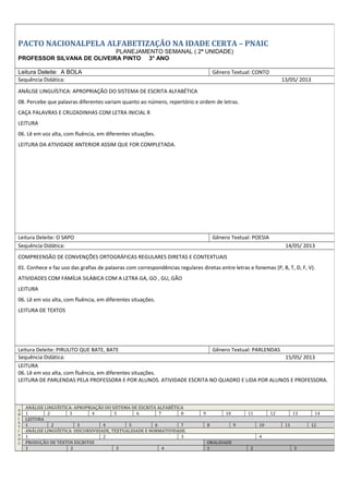 PACTO NACIONALPELA ALFABETIZAÇÃO NA IDADE CERTA – PNAIC
PLANEJAMENTO SEMANAL ( 2ª UNIDADE)
PROFESSOR SILVANA DE OLIVEIRA PINTO 3° ANO
Leitura Deleite: A BOLA Gênero Textual: CONTO
Sequência Didática: 13/05/ 2013
ANÁLISE LINGUÍSTICA: APROPRIAÇÃO DO SISTEMA DE ESCRITA ALFABÉTICA
08. Percebe que palavras diferentes variam quanto ao número, repertório e ordem de letras.
CAÇA PALAVRAS E CRUZADINHAS COM LETRA INICIAL R
LEITURA
06. Lê em voz alta, com fluência, em diferentes situações.
LEITURA DA ATIVIDADE ANTERIOR ASSIM QUE FOR COMPLETADA.
Leitura Deleite: O SAPO Gênero Textual: POESIA
Sequência Didática: 14/05/ 2013
COMPREENSÃO DE CONVENÇÕES ORTOGRÁFICAS REGULARES DIRETAS E CONTEXTUAIS
01. Conhece e faz uso das grafias de palavras com correspondências regulares diretas entre letras e fonemas (P, B, T, D, F, V).
ATIVIDADES COM FAMÍLIA SILÁBICA COM A LETRA GA, GO , GU, GÃO
LEITURA
06. Lê em voz alta, com fluência, em diferentes situações.
LEITURA DE TEXTOS
Leitura Deleite: PIRULITO QUE BATE, BATE Gênero Textual: PARLENDAS
Sequência Didática: 15/05/ 2013
LEITURA
06. Lê em voz alta, com fluência, em diferentes situações.
LEITURA DE PARLENDAS PELA PROFESSORA E POR ALUNOS. ATIVIDADE ESCRITA NO QUADRO E LIDA POR ALUNOS E PROFESSORA.
O
B
J
E
T
I
V
O
S
ANÁLISE LINGUÍSTICA: APROPRIAÇÃO DO SISTEMA DE ESCRITA ALFABÉTICA
1 2 3 4 5 6 7 8 9 10 11 12 13 14
LEITURA
1 2 3 4 5 6 7 8 9 10 11 12
ANÁLISE LINGUÍSTICA: DISCURSIVIDADE, TEXTUALIDADE E NORMATIVIDADE.
1 2 3 4
PRODUÇÃO DE TEXTOS ESCRITOS ORALIDADE
1 2 3 4 1 2 3
 