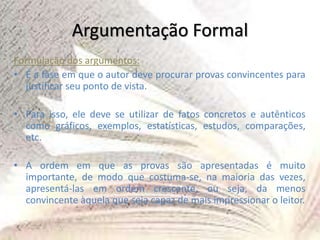 Argumentação Formal
Formulação dos argumentos:
• É a fase em que o autor deve procurar provas convincentes para
justificar seu ponto de vista.
• Para isso, ele deve se utilizar de fatos concretos e autênticos
como gráficos, exemplos, estatísticas, estudos, comparações,
etc.
• A ordem em que as provas são apresentadas é muito
importante, de modo que costuma-se, na maioria das vezes,
apresentá-las em ordem crescente, ou seja, da menos
convincente àquela que seja capaz de mais impressionar o leitor.
 