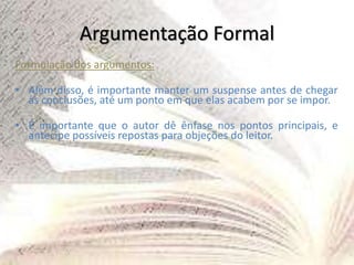 Argumentação Formal
Formulação dos argumentos:
• Além disso, é importante manter um suspense antes de chegar
às conclusões, até um ponto em que elas acabem por se impor.
• É importante que o autor dê ênfase nos pontos principais, e
antecipe possíveis repostas para objeções do leitor.
 