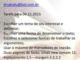 brubralu@bol.com.br
Tarefa para 04.11.2015
Escolher um tema de seu interesse e
delimitar;
Escolher uma forma de desenvolver o texto;
Escolher e selecionar formas de trabalhar os
argumentos;
Usar o máximo de marcadores de coesão.
Duas páginas de texto; times new romam 12;
espaçamento 1,5 – margem 3,3,2,2
 