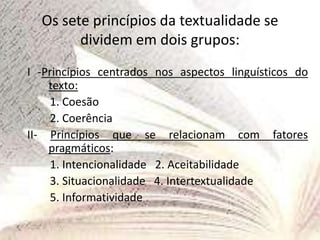 Os sete princípios da textualidade se
dividem em dois grupos:
I -Princípios centrados nos aspectos linguísticos do
texto:
1. Coesão
2. Coerência
II- Princípios que se relacionam com fatores
pragmáticos:
1. Intencionalidade 2. Aceitabilidade
3. Situacionalidade 4. Intertextualidade
5. Informatividade
 