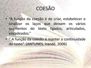 COESÃO
• “A função da coesão é de criar, estabelecer e
sinalizar os laços que deixam os vários
segmentos do texto ligados, articulados,
encadeados.”
• “ A função da coesão é manter a continuidade
do texto”. (ANTUNES, Irandé, 2006)
 