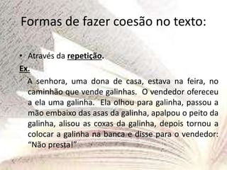 Formas de fazer coesão no texto:
• Através da repetição.
Ex.
A senhora, uma dona de casa, estava na feira, no
caminhão que vende galinhas. O vendedor ofereceu
a ela uma galinha. Ela olhou para galinha, passou a
mão embaixo das asas da galinha, apalpou o peito da
galinha, alisou as coxas da galinha, depois tornou a
colocar a galinha na banca e disse para o vendedor:
“Não presta!”
 