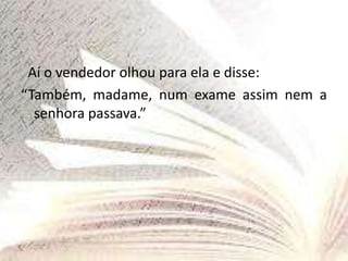 Aí o vendedor olhou para ela e disse:
“Também, madame, num exame assim nem a
senhora passava.”
 