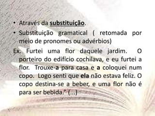 • Através da substituição.
• Substituição gramatical ( retomada por
meio de pronomes ou advérbios)
Ex. Furtei uma flor daquele jardim. O
porteiro do edifício cochilava, e eu furtei a
flor. Trouxe-a para casa e a coloquei num
copo. Logo senti que ela não estava feliz. O
copo destina-se a beber, e uma flor não é
para ser bebida.” (...)
 