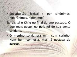 • Substituição lexical ( por sinônimos,
hiperônimos, hipônimos)
Ex. Visitei o Chile no final do ano passado. O
que mais gostei no país foi de sua gente
solidária.
• O menino sorria pra mim com carinho.
Nem bem conhecia, mas já gostava do
garoto.
 