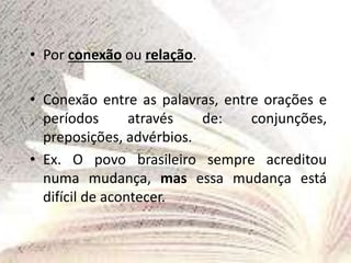 • Por conexão ou relação.
• Conexão entre as palavras, entre orações e
períodos através de: conjunções,
preposições, advérbios.
• Ex. O povo brasileiro sempre acreditou
numa mudança, mas essa mudança está
difícil de acontecer.
 
