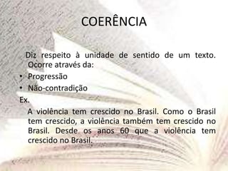 COERÊNCIA
Diz respeito à unidade de sentido de um texto.
Ocorre através da:
• Progressão
• Não-contradição
Ex.
A violência tem crescido no Brasil. Como o Brasil
tem crescido, a violência também tem crescido no
Brasil. Desde os anos 60 que a violência tem
crescido no Brasil.
 