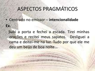 ASPECTOS PRAGMÁTICOS
• Centrado no emissor ─ intencionalidade
Ex.
Subi a porta e fechei a escada. Tirei minhas
orações e recitei meus sapatos. Desliguei a
cama e deitei-me na luz. Tudo por que ele me
deu um beijo de boa noite...
 
