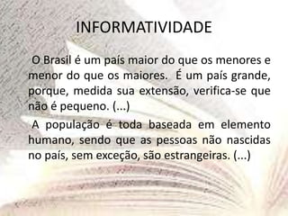 INFORMATIVIDADE
O Brasil é um país maior do que os menores e
menor do que os maiores. É um país grande,
porque, medida sua extensão, verifica-se que
não é pequeno. (...)
A população é toda baseada em elemento
humano, sendo que as pessoas não nascidas
no país, sem exceção, são estrangeiras. (...)
 