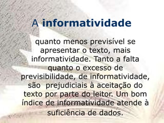 quanto menos previsível se
apresentar o texto, mais
informatividade. Tanto a falta
quanto o excesso de
previsibilidade, de informatividade,
são prejudiciais à aceitação do
texto por parte do leitor. Um bom
índice de informatividade atende à
suficiência de dados.
A informatividade
 
