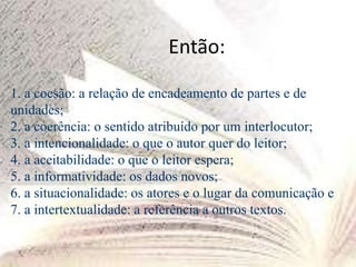 Então:
1. a coesão: a relação de encadeamento de partes e de
unidades;
2. a coerência: o sentido atribuído por um interlocutor;
3. a intencionalidade: o que o autor quer do leitor;
4. a aceitabilidade: o que o leitor espera;
5. a informatividade: os dados novos;
6. a situacionalidade: os atores e o lugar da comunicação e
7. a intertextualidade: a referência a outros textos.
 