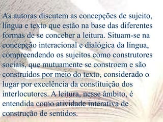 As autoras discutem as concepções de sujeito,
língua e texto que estão na base das diferentes
formas de se conceber a leitura. Situam-se na
concepção interacional e dialógica da língua,
compreendendo os sujeitos como construtores
sociais, que mutuamente se constroem e são
construídos por meio do texto, considerado o
lugar por excelência da constituição dos
interlocutores. A leitura, nesse âmbito, é
entendida como atividade interativa de
construção de sentidos.
 