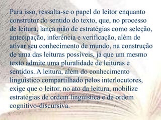 Para isso, ressalta-se o papel do leitor enquanto
construtor do sentido do texto, que, no processo
de leitura, lança mão de estratégias como seleção,
antecipação, inferência e verificação, além de
ativar seu conhecimento de mundo, na construção
de uma das leituras possíveis, já que um mesmo
texto admite uma pluralidade de leituras e
sentidos. A leitura, além do conhecimento
linguístico compartilhado pelos interlocutores,
exige que o leitor, no ato da leitura, mobilize
estratégias de ordem linguística e de ordem
cognitivo-discursiva.
 