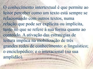 O conhecimento intertextual é que permite ao
leitor perceber como um texto está sempre se
relacionando com outros textos, numa
relação que pode ser explícita ou implícita,
tanto no que se refere à sua forma quanto ao
conteúdo. A ativação das estratégias de
leitura implica na mobilização de três
grandes redes de conhecimento: o linguístico;
o enciclopédico; e o interacional (na sua
amplidão).
 