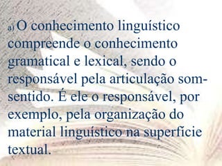 a) O conhecimento linguístico
compreende o conhecimento
gramatical e lexical, sendo o
responsável pela articulação som-
sentido. É ele o responsável, por
exemplo, pela organização do
material linguístico na superfície
textual.
 