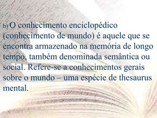b) O conhecimento enciclopédico
(conhecimento de mundo) é aquele que se
encontra armazenado na memória de longo
tempo, também denominada semântica ou
social. Refere-se a conhecimentos gerais
sobre o mundo – uma espécie de thesaurus
mental.
 