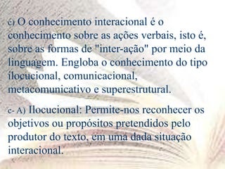 c) O conhecimento interacional é o
conhecimento sobre as ações verbais, isto é,
sobre as formas de "inter-ação" por meio da
linguagem. Engloba o conhecimento do tipo
ilocucional, comunicacional,
metacomunicativo e superestrutural.
c- A) Ilocucional: Permite-nos reconhecer os
objetivos ou propósitos pretendidos pelo
produtor do texto, em uma dada situação
interacional.
 