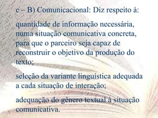 c – B) Comunicacional: Diz respeito à:
quantidade de informação necessária,
numa situação comunicativa concreta,
para que o parceiro seja capaz de
reconstruir o objetivo da produção do
texto;
seleção da variante linguística adequada
a cada situação de interação;
adequação do gênero textual à situação
comunicativa.
 