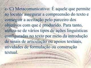 c- C) Metacomunicativo: É aquele que permite
ao locutor assegurar a compreensão do texto e
conseguir a aceitação pelo parceiro dos
objetivos com que é produzido. Para tanto,
utiliza-se de vários tipos de ações linguísticas
configuradas no texto por meio da introdução
de sinais de articulação ou apoios textuais,
atividades de formulação ou construção
textual.
 